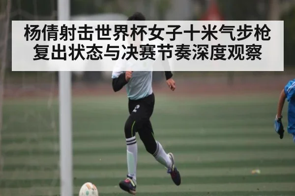 杨倩射击世界杯女子十米气步枪复出状态与决赛节奏深度观察 - kaiyun