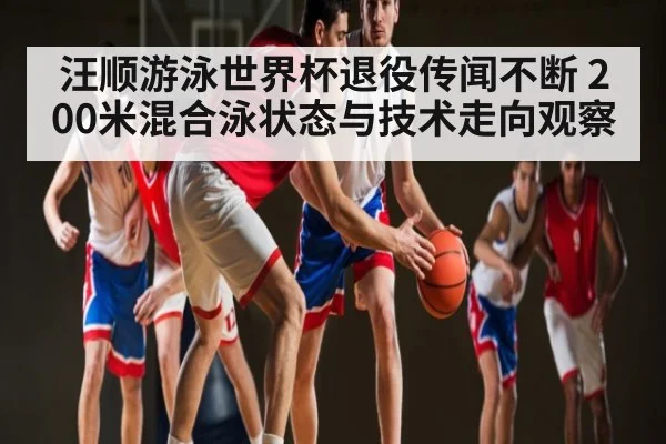 汪顺游泳世界杯退役传闻不断 200米混合泳状态与技术走向观察 - kaiyun